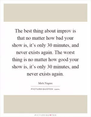 The best thing about improv is that no matter how bad your show is, it’s only 30 minutes, and never exists again. The worst thing is no matter how good your show is, it’s only 30 minutes, and never exists again Picture Quote #1