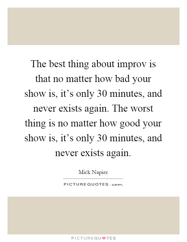 The best thing about improv is that no matter how bad your show is, it's only 30 minutes, and never exists again. The worst thing is no matter how good your show is, it's only 30 minutes, and never exists again Picture Quote #1