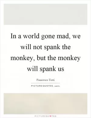 In a world gone mad, we will not spank the monkey, but the monkey will spank us Picture Quote #1