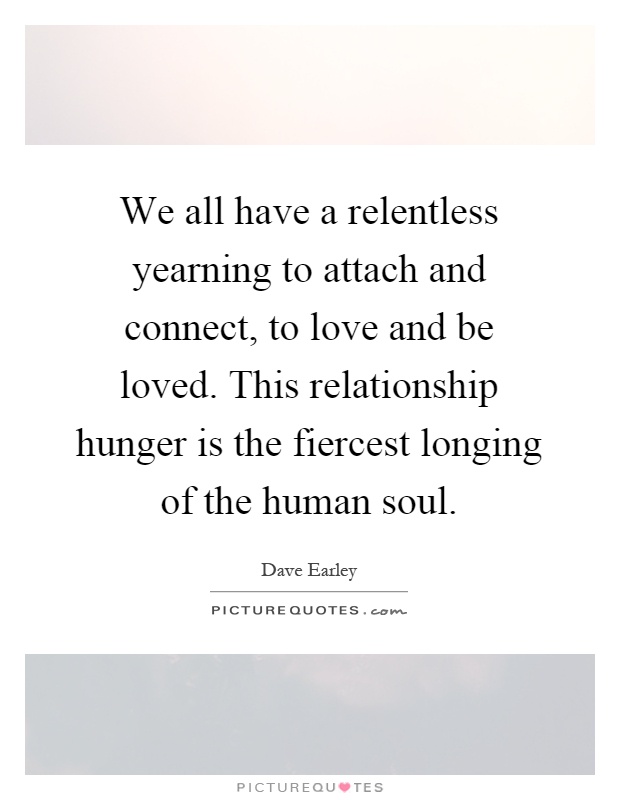 We all have a relentless yearning to attach and connect, to love and be loved. This relationship hunger is the fiercest longing of the human soul Picture Quote #1