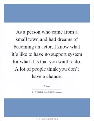 As a person who came from a small town and had dreams of becoming an actor, I know what it’s like to have no support system for what it is that you want to do. A lot of people think you don’t have a chance Picture Quote #1