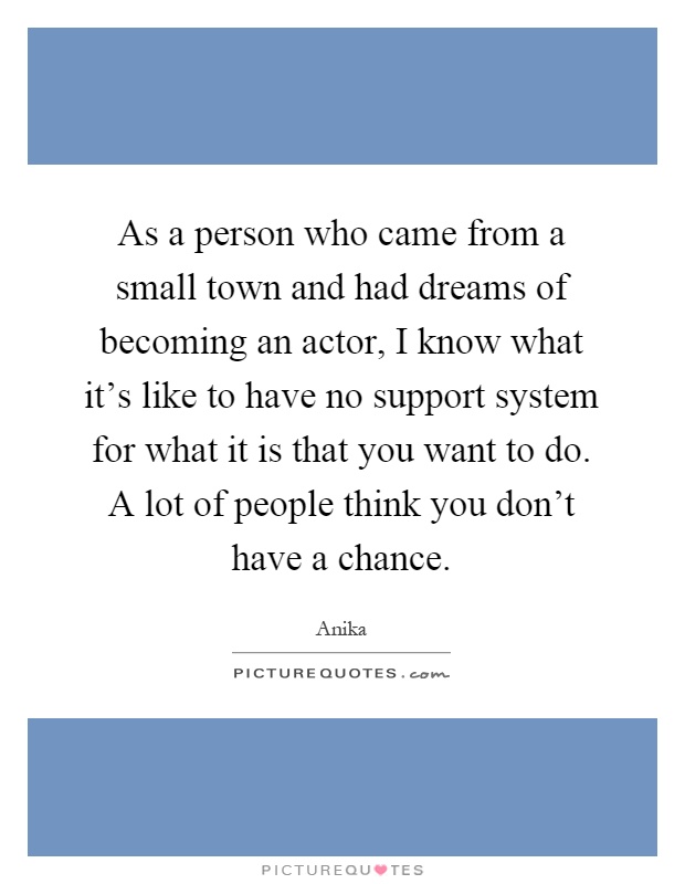 As a person who came from a small town and had dreams of becoming an actor, I know what it's like to have no support system for what it is that you want to do. A lot of people think you don't have a chance Picture Quote #1