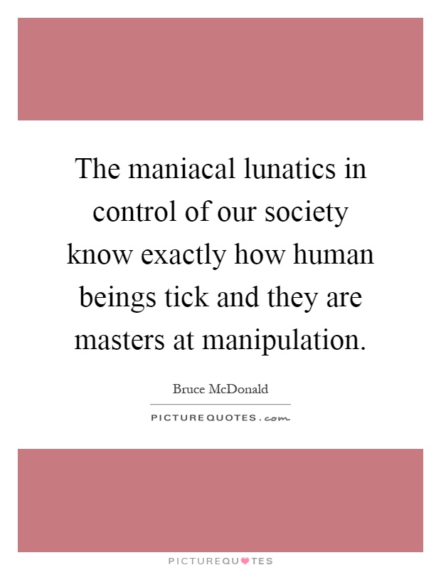 The maniacal lunatics in control of our society know exactly how human beings tick and they are masters at manipulation Picture Quote #1