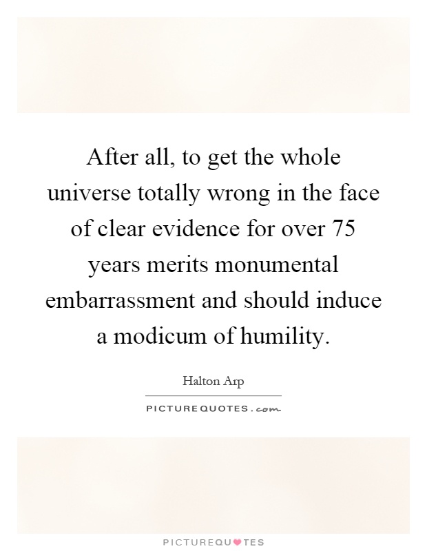 After all, to get the whole universe totally wrong in the face of clear evidence for over 75 years merits monumental embarrassment and should induce a modicum of humility Picture Quote #1