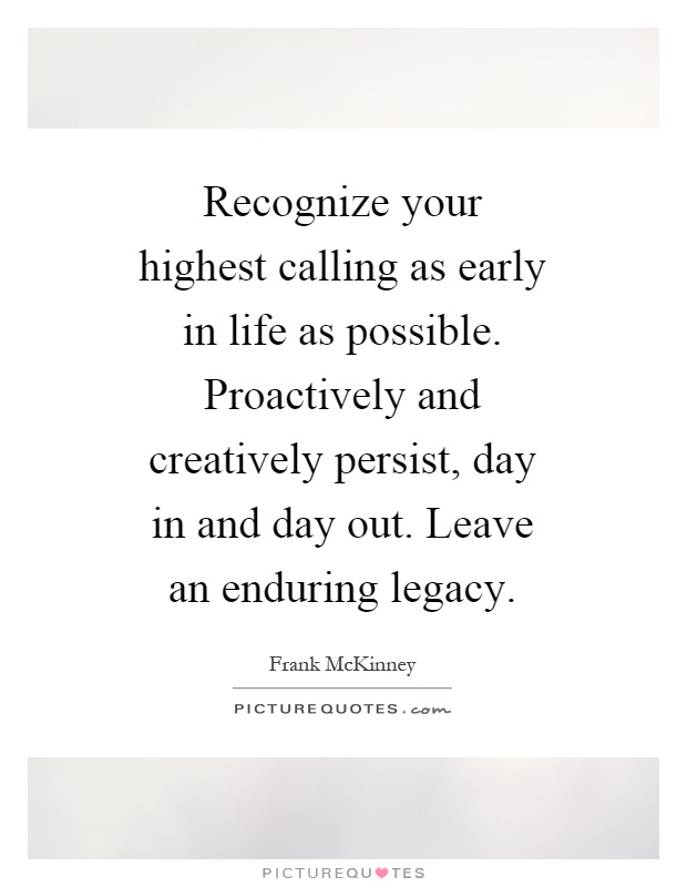 Recognize your highest calling as early in life as possible. Proactively and creatively persist, day in and day out. Leave an enduring legacy Picture Quote #1