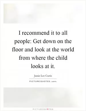 I recommend it to all people: Get down on the floor and look at the world from where the child looks at it Picture Quote #1
