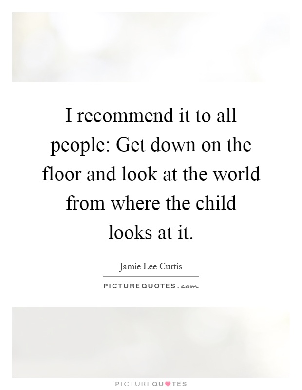 I recommend it to all people: Get down on the floor and look at the world from where the child looks at it Picture Quote #1