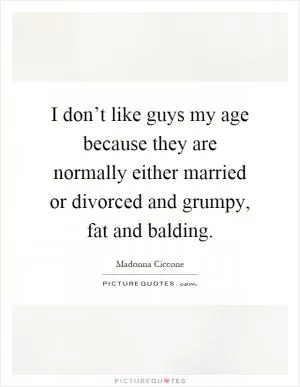 I don’t like guys my age because they are normally either married or divorced and grumpy, fat and balding Picture Quote #1
