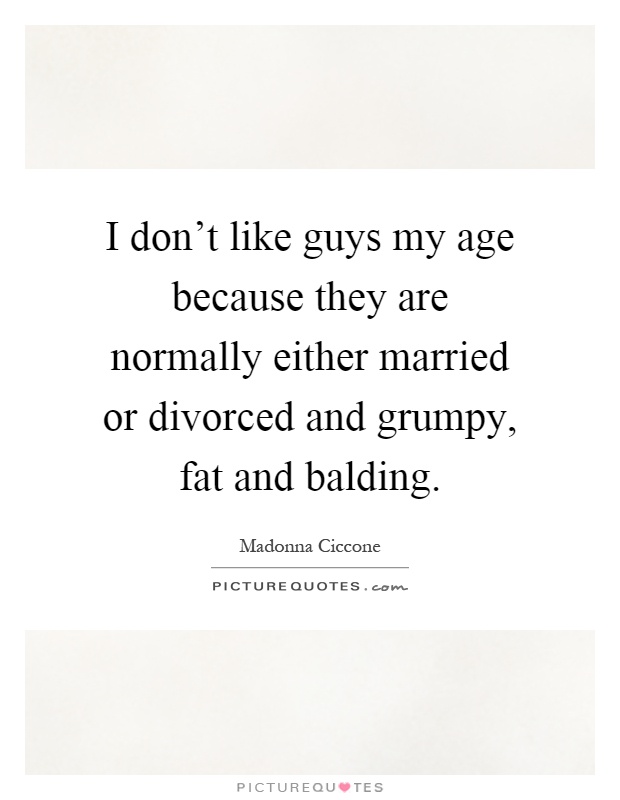 I don't like guys my age because they are normally either married or divorced and grumpy, fat and balding Picture Quote #1