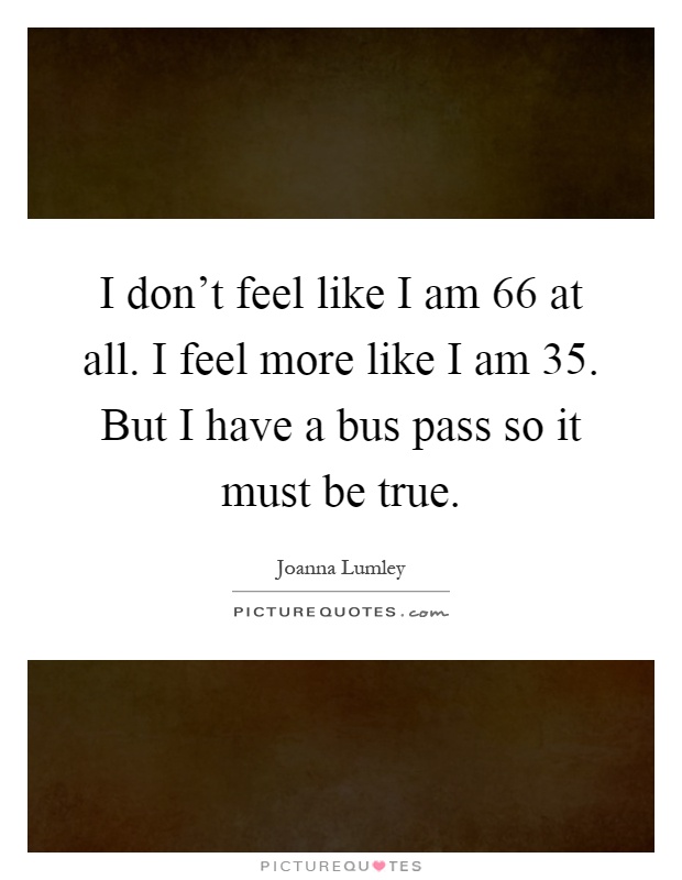 I don't feel like I am 66 at all. I feel more like I am 35. But I have a bus pass so it must be true Picture Quote #1