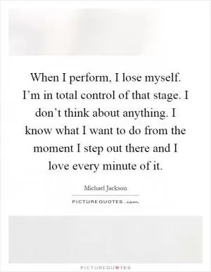 When I perform, I lose myself. I’m in total control of that stage. I don’t think about anything. I know what I want to do from the moment I step out there and I love every minute of it Picture Quote #1