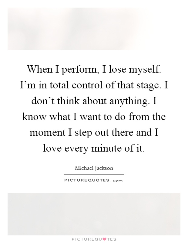 When I perform, I lose myself. I'm in total control of that stage. I don't think about anything. I know what I want to do from the moment I step out there and I love every minute of it Picture Quote #1