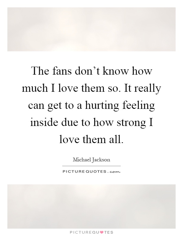 The fans don't know how much I love them so. It really can get to a hurting feeling inside due to how strong I love them all Picture Quote #1