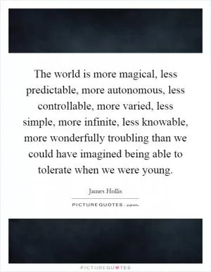 The world is more magical, less predictable, more autonomous, less controllable, more varied, less simple, more infinite, less knowable, more wonderfully troubling than we could have imagined being able to tolerate when we were young Picture Quote #1