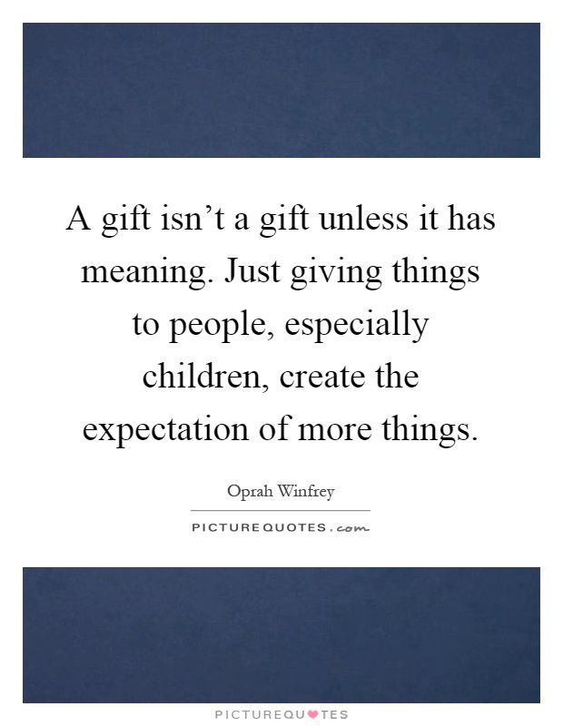 A gift isn't a gift unless it has meaning. Just giving things to people, especially children, create the expectation of more things Picture Quote #1