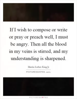 If I wish to compose or write or pray or preach well, I must be angry. Then all the blood in my veins is stirred, and my understanding is sharpened Picture Quote #1