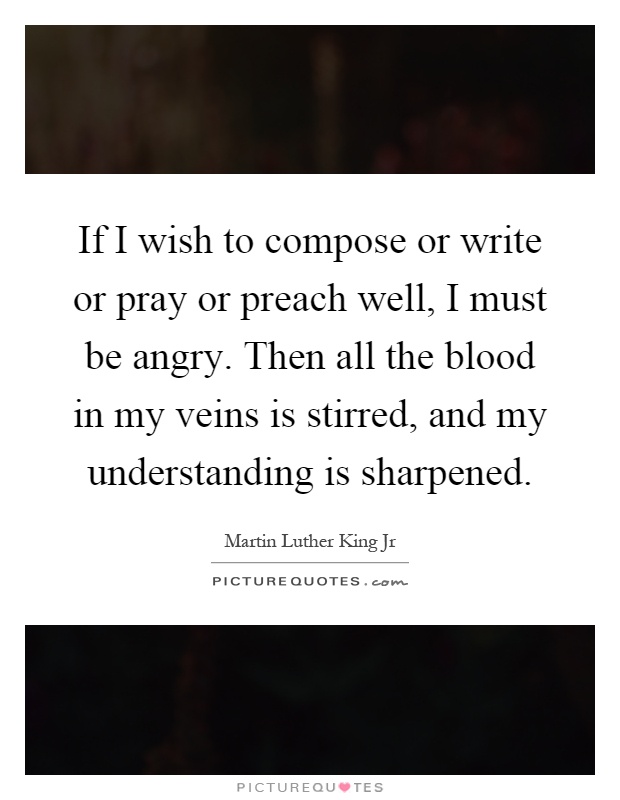 If I wish to compose or write or pray or preach well, I must be angry. Then all the blood in my veins is stirred, and my understanding is sharpened Picture Quote #1