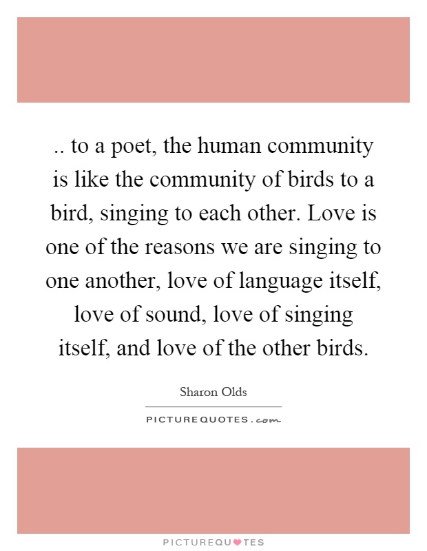 .. to a poet, the human community is like the community of birds to a bird, singing to each other. Love is one of the reasons we are singing to one another, love of language itself, love of sound, love of singing itself, and love of the other birds Picture Quote #1
