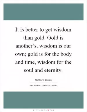 It is better to get wisdom than gold. Gold is another’s, wisdom is our own; gold is for the body and time, wisdom for the soul and eternity Picture Quote #1