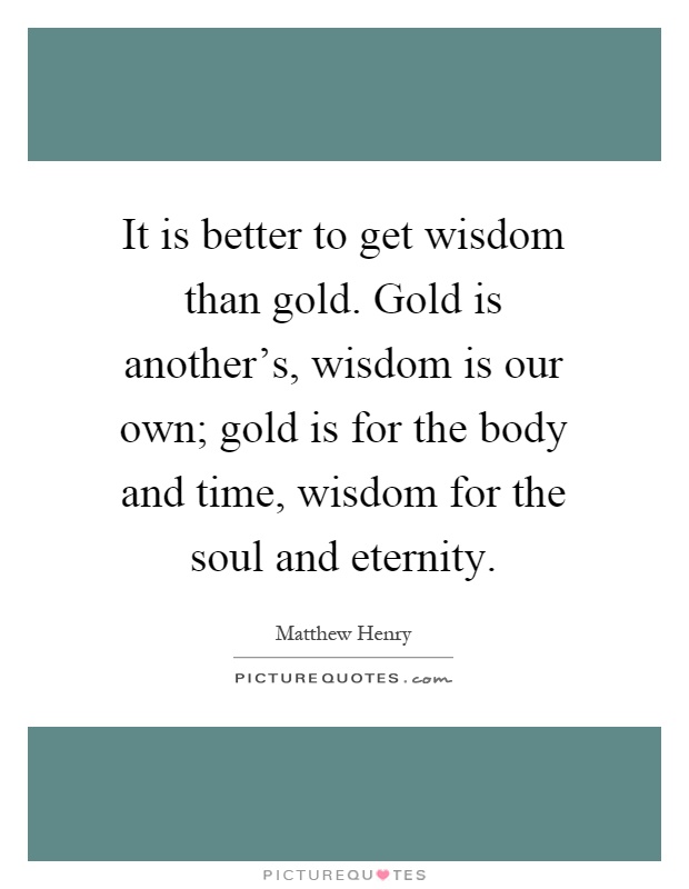 It is better to get wisdom than gold. Gold is another's, wisdom is our own; gold is for the body and time, wisdom for the soul and eternity Picture Quote #1