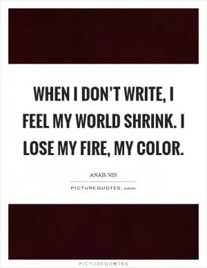 When I don’t write, I feel my world shrink. I lose my fire, my color Picture Quote #1