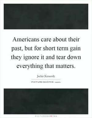 Americans care about their past, but for short term gain they ignore it and tear down everything that matters Picture Quote #1