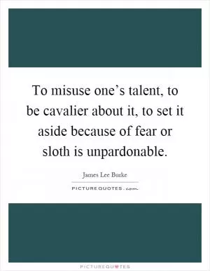 To misuse one’s talent, to be cavalier about it, to set it aside because of fear or sloth is unpardonable Picture Quote #1