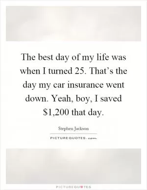 The best day of my life was when I turned 25. That’s the day my car insurance went down. Yeah, boy, I saved $1,200 that day Picture Quote #1