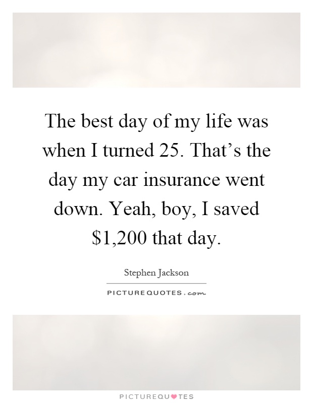 The best day of my life was when I turned 25. That's the day my car insurance went down. Yeah, boy, I saved $1,200 that day Picture Quote #1