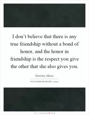I don’t believe that there is any true friendship without a bond of honor, and the honor in friendship is the respect you give the other that she also gives you Picture Quote #1
