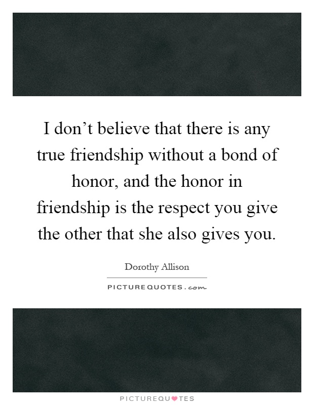 I don't believe that there is any true friendship without a bond of honor, and the honor in friendship is the respect you give the other that she also gives you Picture Quote #1