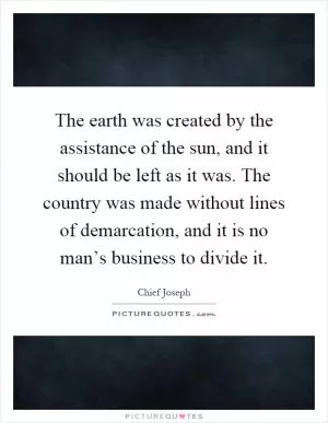 The earth was created by the assistance of the sun, and it should be left as it was. The country was made without lines of demarcation, and it is no man’s business to divide it Picture Quote #1