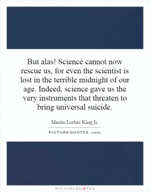 But alas! Science cannot now rescue us, for even the scientist is lost in the terrible midnight of our age. Indeed, science gave us the very instruments that threaten to bring universal suicide Picture Quote #1