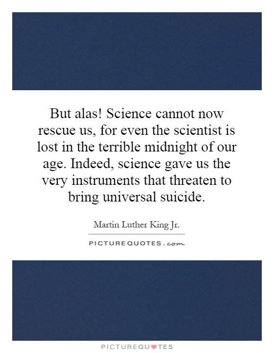 But alas! Science cannot now rescue us, for even the scientist is lost in the terrible midnight of our age. Indeed, science gave us the very instruments that threaten to bring universal suicide Picture Quote #1