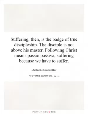 Suffering, then, is the badge of true discipleship. The disciple is not above his master. Following Christ means passio passiva, suffering because we have to suffer Picture Quote #1