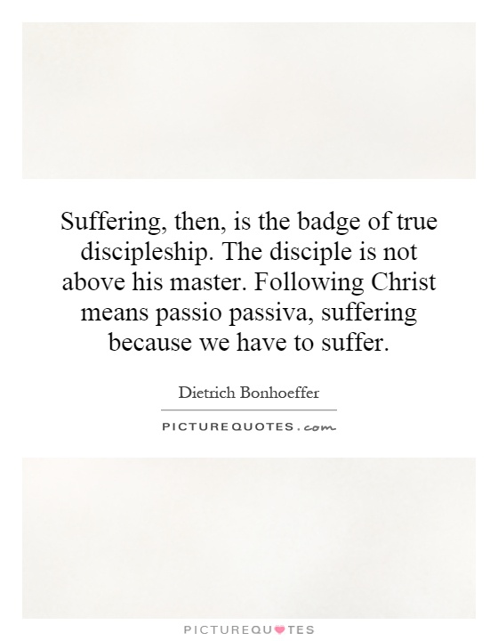 Suffering, then, is the badge of true discipleship. The disciple is not above his master. Following Christ means passio passiva, suffering because we have to suffer Picture Quote #1