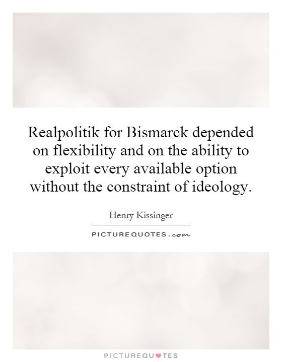 Realpolitik for Bismarck depended on flexibility and on the ability to exploit every available option without the constraint of ideology Picture Quote #1