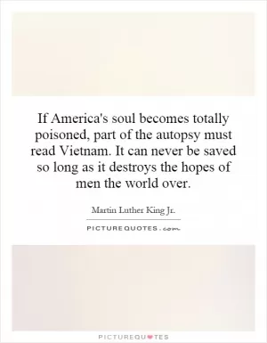 If America's soul becomes totally poisoned, part of the autopsy must read Vietnam. It can never be saved so long as it destroys the hopes of men the world over Picture Quote #1