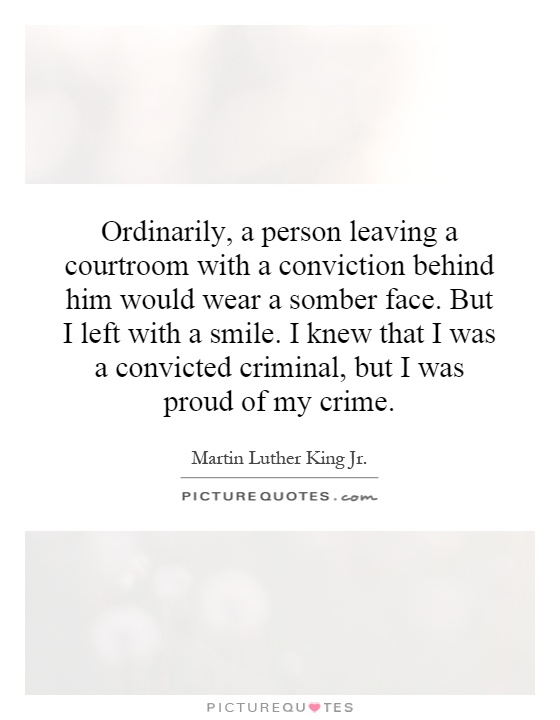 Ordinarily, a person leaving a courtroom with a conviction behind him would wear a somber face. But I left with a smile. I knew that I was a convicted criminal, but I was proud of my crime Picture Quote #1