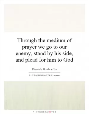 Through the medium of prayer we go to our enemy, stand by his side, and plead for him to God Picture Quote #1