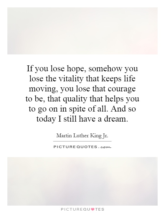 If you lose hope, somehow you lose the vitality that keeps life moving, you lose that courage to be, that quality that helps you to go on in spite of all. And so today I still have a dream Picture Quote #1