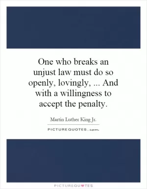 One who breaks an unjust law must do so openly, lovingly,... And with a willingness to accept the penalty Picture Quote #1