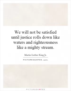 We will not be satisfied until justice rolls down like waters and righteousness like a mighty stream Picture Quote #1
