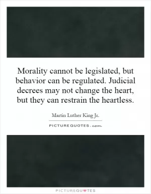 Morality cannot be legislated, but behavior can be regulated. Judicial decrees may not change the heart, but they can restrain the heartless Picture Quote #1