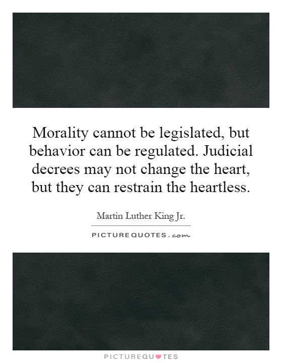 Morality cannot be legislated, but behavior can be regulated. Judicial decrees may not change the heart, but they can restrain the heartless Picture Quote #1