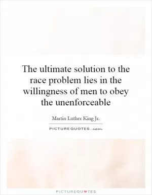 The ultimate solution to the race problem lies in the willingness of men to obey the unenforceable Picture Quote #1
