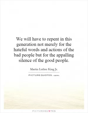 We will have to repent in this generation not merely for the hateful words and actions of the bad people but for the appalling silence of the good people Picture Quote #1