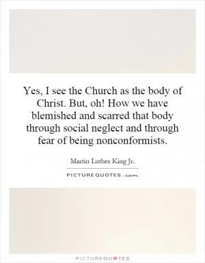 Yes, I see the Church as the body of Christ. But, oh! How we have blemished and scarred that body through social neglect and through fear of being nonconformists Picture Quote #1