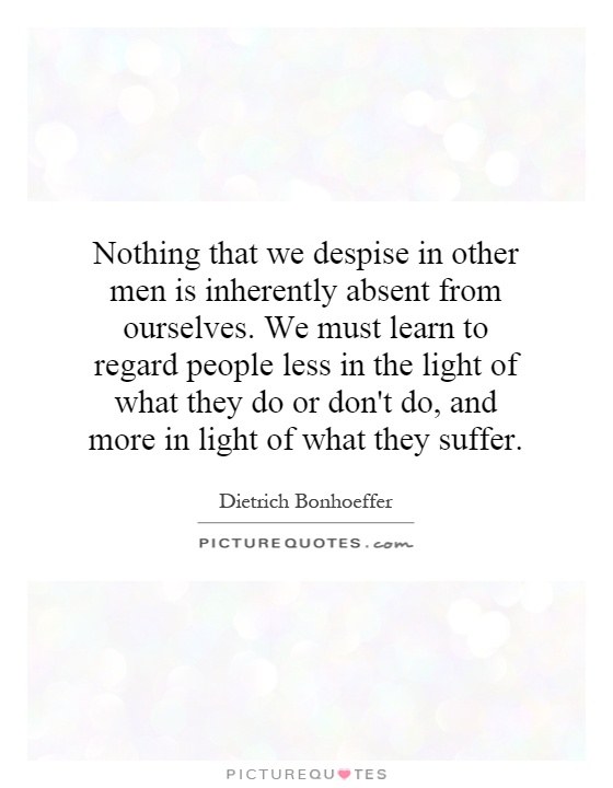 Nothing that we despise in other men is inherently absent from ourselves. We must learn to regard people less in the light of what they do or don't do, and more in light of what they suffer Picture Quote #1