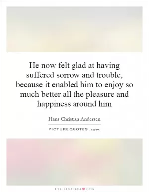 He now felt glad at having suffered sorrow and trouble, because it enabled him to enjoy so much better all the pleasure and happiness around him Picture Quote #1